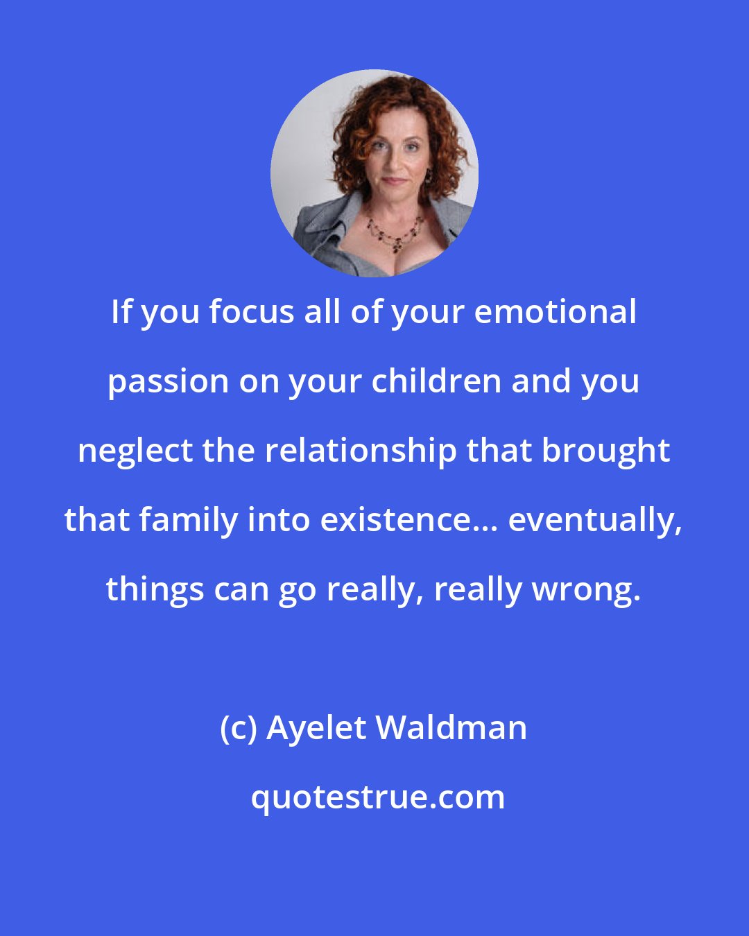 Ayelet Waldman: If you focus all of your emotional passion on your children and you neglect the relationship that brought that family into existence... eventually, things can go really, really wrong.