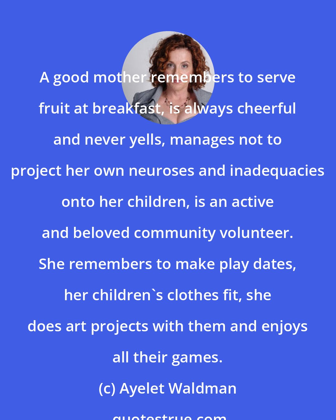 Ayelet Waldman: A good mother remembers to serve fruit at breakfast, is always cheerful and never yells, manages not to project her own neuroses and inadequacies onto her children, is an active and beloved community volunteer. She remembers to make play dates, her children's clothes fit, she does art projects with them and enjoys all their games.