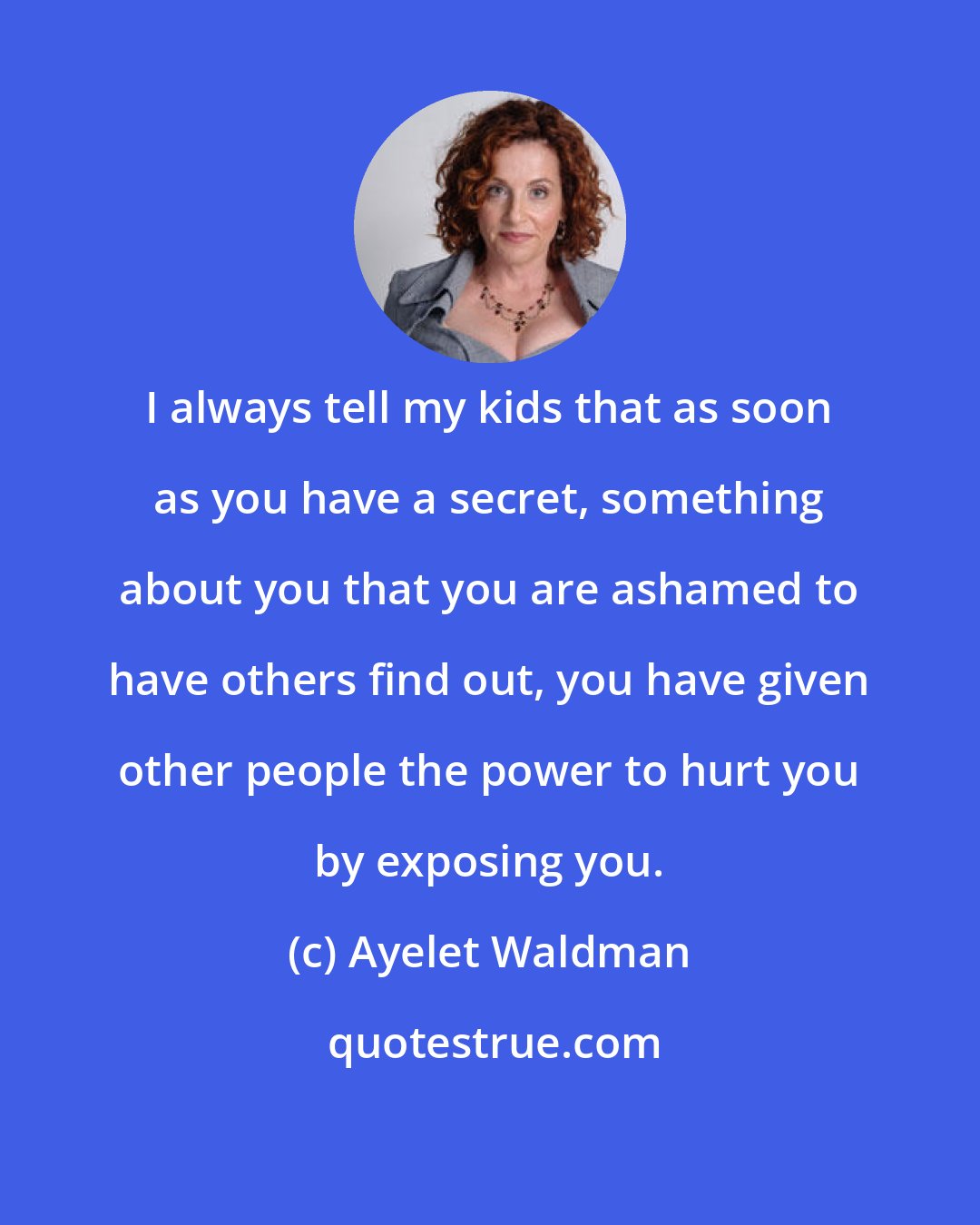 Ayelet Waldman: I always tell my kids that as soon as you have a secret, something about you that you are ashamed to have others find out, you have given other people the power to hurt you by exposing you.