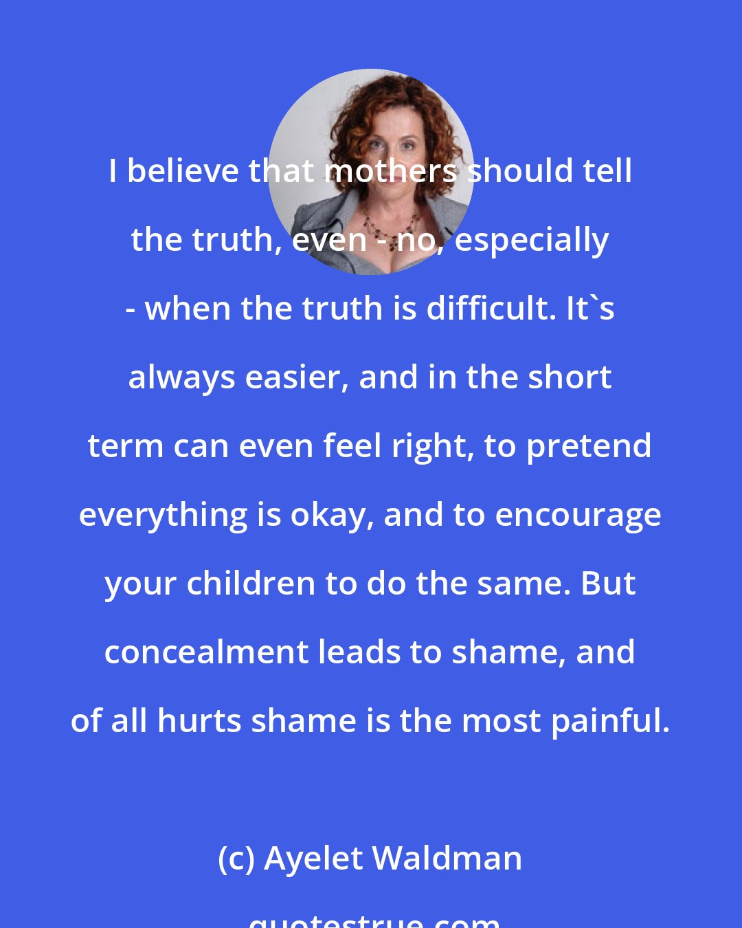 Ayelet Waldman: I believe that mothers should tell the truth, even - no, especially - when the truth is difficult. It's always easier, and in the short term can even feel right, to pretend everything is okay, and to encourage your children to do the same. But concealment leads to shame, and of all hurts shame is the most painful.