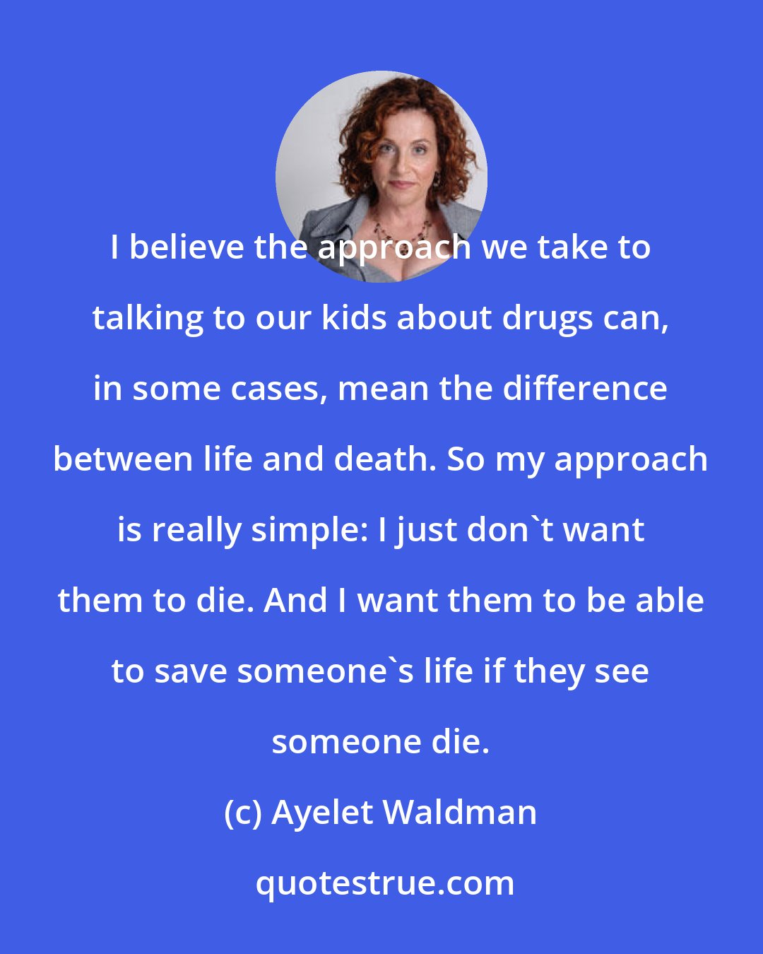 Ayelet Waldman: I believe the approach we take to talking to our kids about drugs can, in some cases, mean the difference between life and death. So my approach is really simple: I just don't want them to die. And I want them to be able to save someone's life if they see someone die.