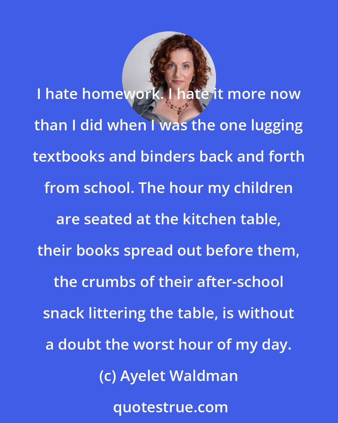 Ayelet Waldman: I hate homework. I hate it more now than I did when I was the one lugging textbooks and binders back and forth from school. The hour my children are seated at the kitchen table, their books spread out before them, the crumbs of their after-school snack littering the table, is without a doubt the worst hour of my day.