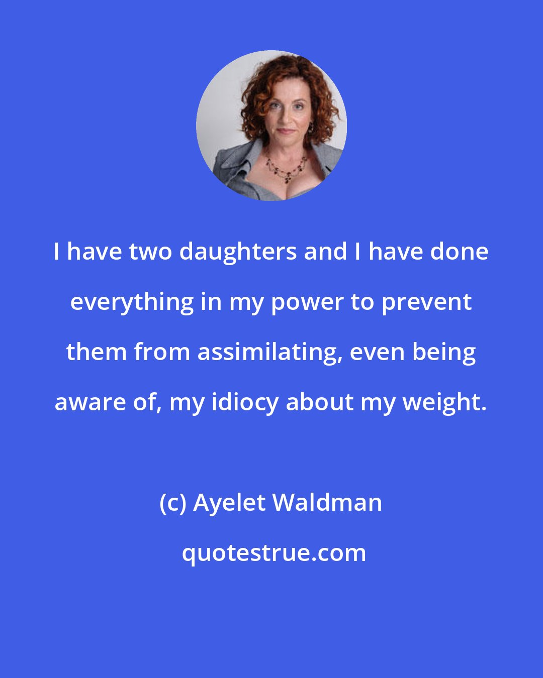 Ayelet Waldman: I have two daughters and I have done everything in my power to prevent them from assimilating, even being aware of, my idiocy about my weight.