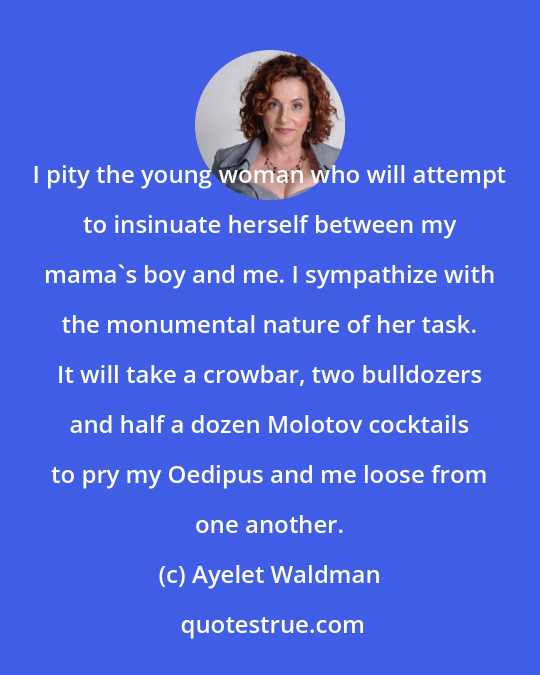 Ayelet Waldman: I pity the young woman who will attempt to insinuate herself between my mama's boy and me. I sympathize with the monumental nature of her task. It will take a crowbar, two bulldozers and half a dozen Molotov cocktails to pry my Oedipus and me loose from one another.