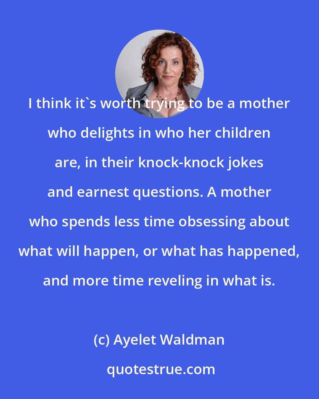 Ayelet Waldman: I think it's worth trying to be a mother who delights in who her children are, in their knock-knock jokes and earnest questions. A mother who spends less time obsessing about what will happen, or what has happened, and more time reveling in what is.