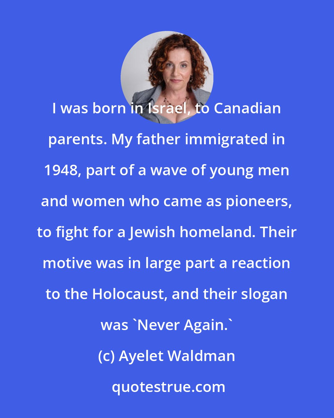 Ayelet Waldman: I was born in Israel, to Canadian parents. My father immigrated in 1948, part of a wave of young men and women who came as pioneers, to fight for a Jewish homeland. Their motive was in large part a reaction to the Holocaust, and their slogan was 'Never Again.'