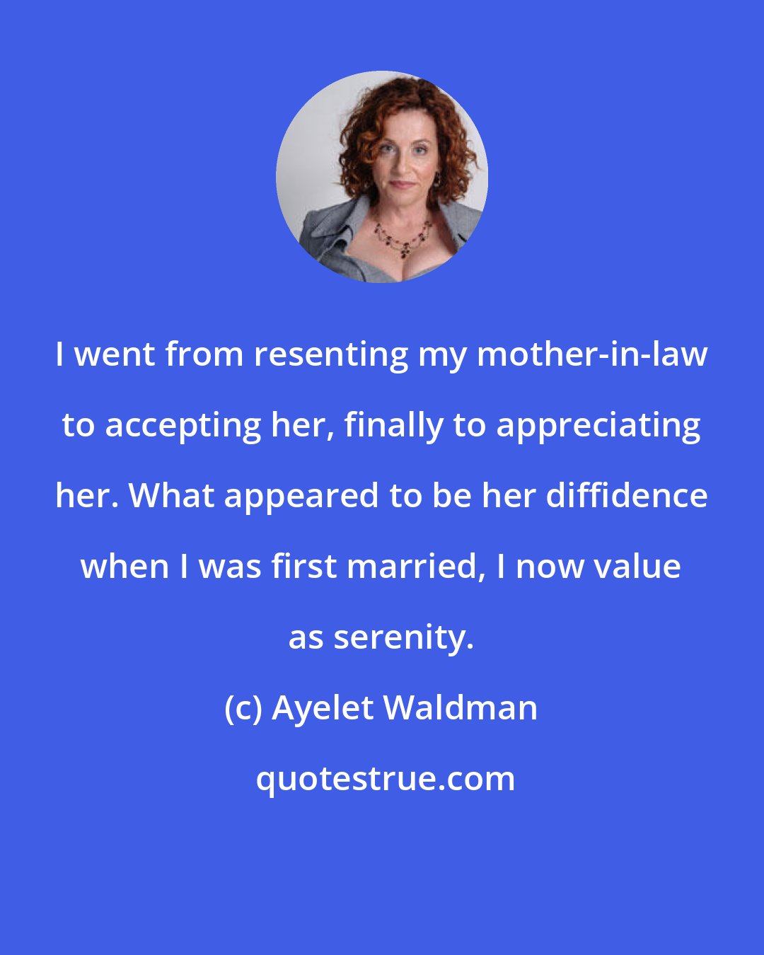 Ayelet Waldman: I went from resenting my mother-in-law to accepting her, finally to appreciating her. What appeared to be her diffidence when I was first married, I now value as serenity.