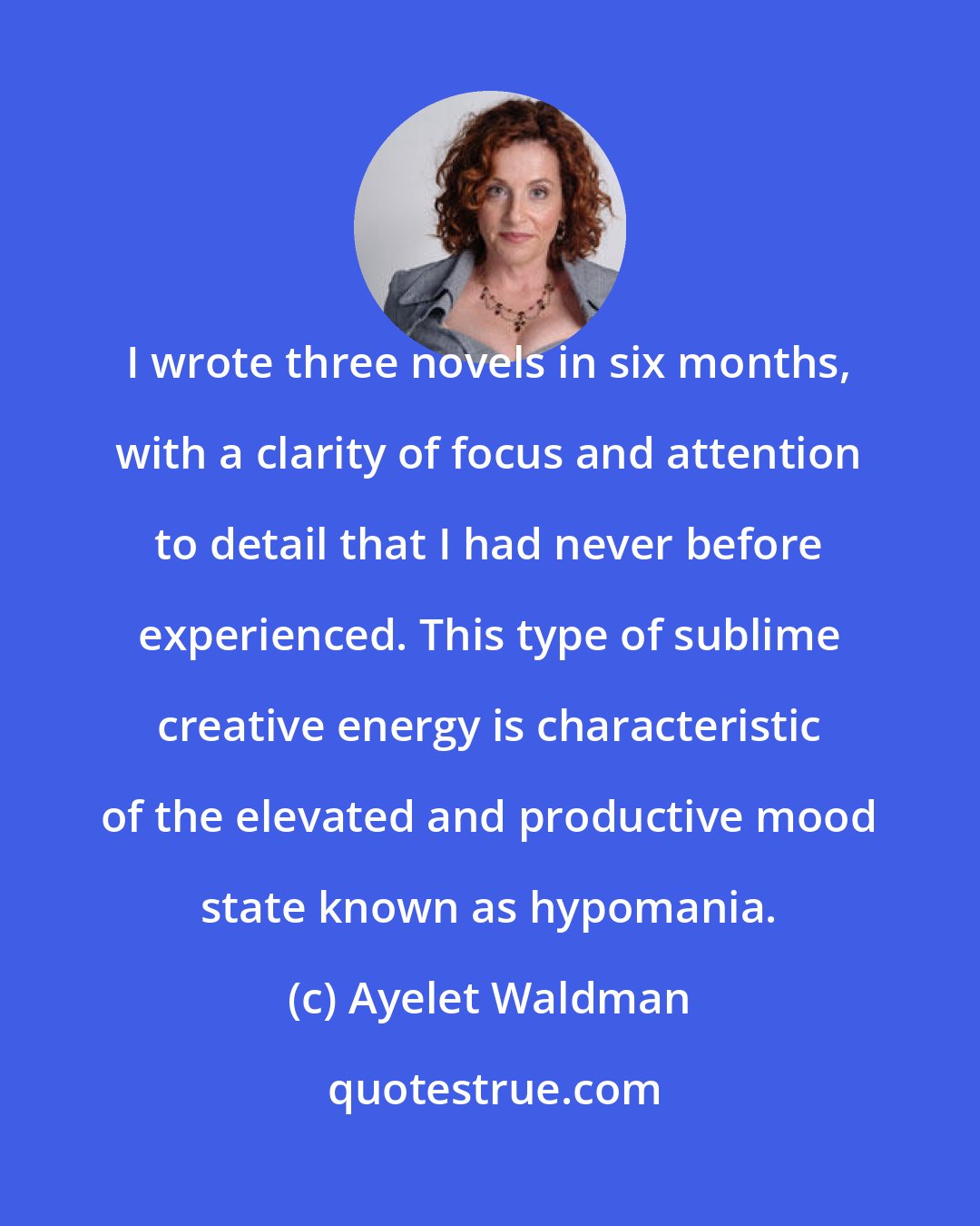 Ayelet Waldman: I wrote three novels in six months, with a clarity of focus and attention to detail that I had never before experienced. This type of sublime creative energy is characteristic of the elevated and productive mood state known as hypomania.