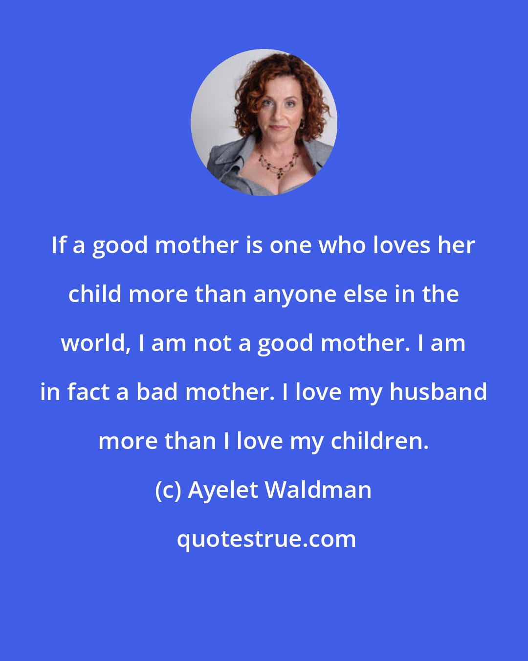 Ayelet Waldman: If a good mother is one who loves her child more than anyone else in the world, I am not a good mother. I am in fact a bad mother. I love my husband more than I love my children.