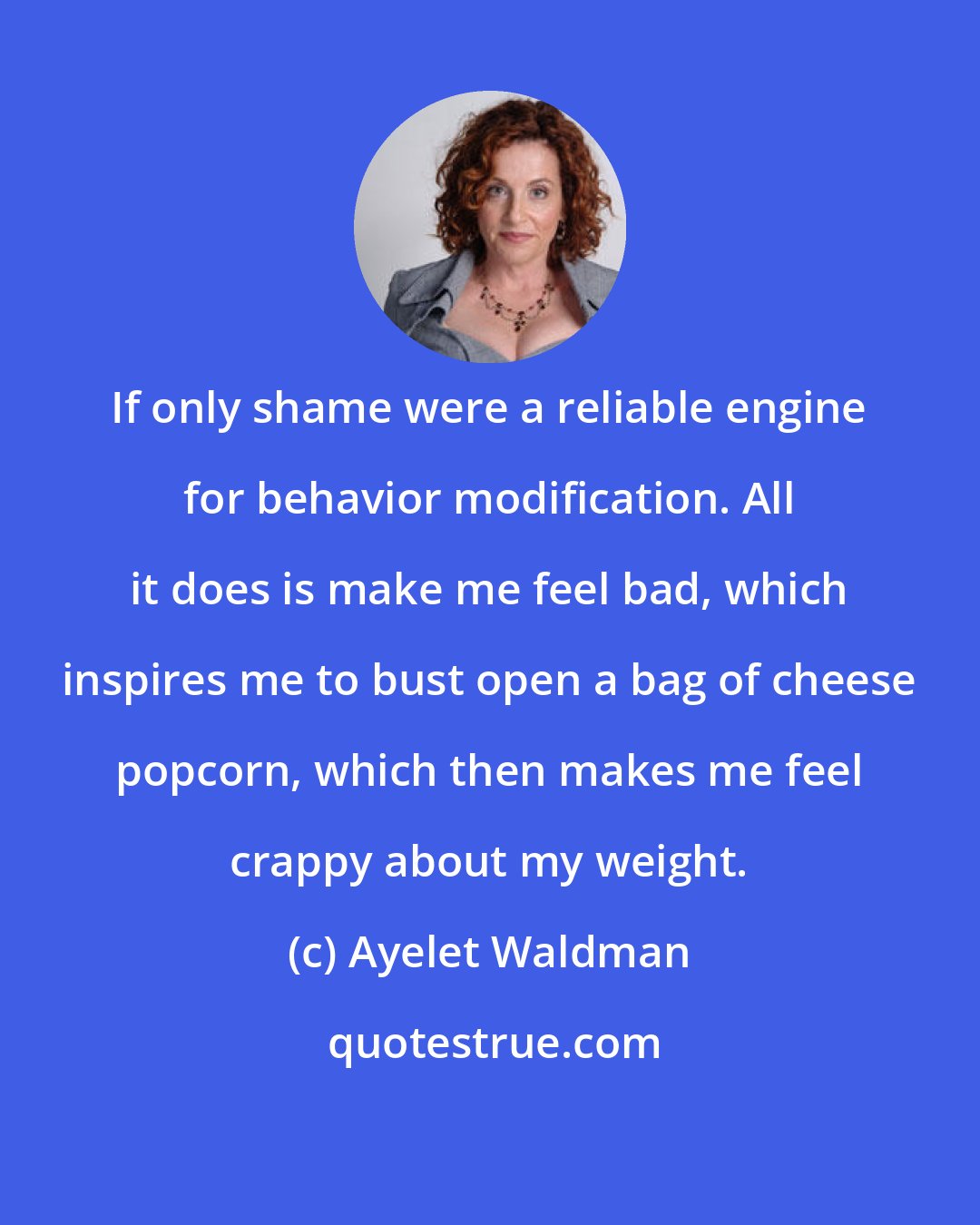 Ayelet Waldman: If only shame were a reliable engine for behavior modification. All it does is make me feel bad, which inspires me to bust open a bag of cheese popcorn, which then makes me feel crappy about my weight.