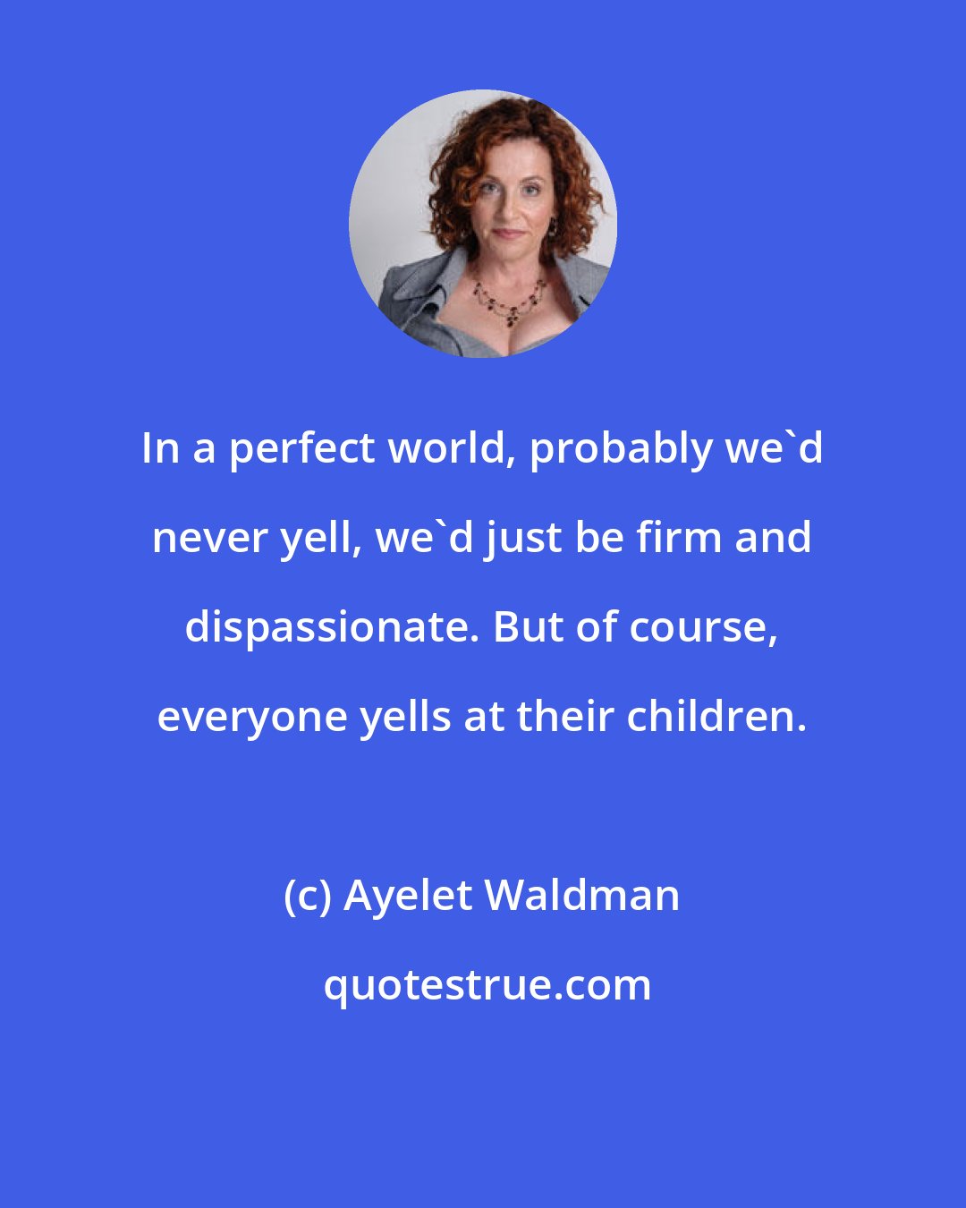 Ayelet Waldman: In a perfect world, probably we'd never yell, we'd just be firm and dispassionate. But of course, everyone yells at their children.