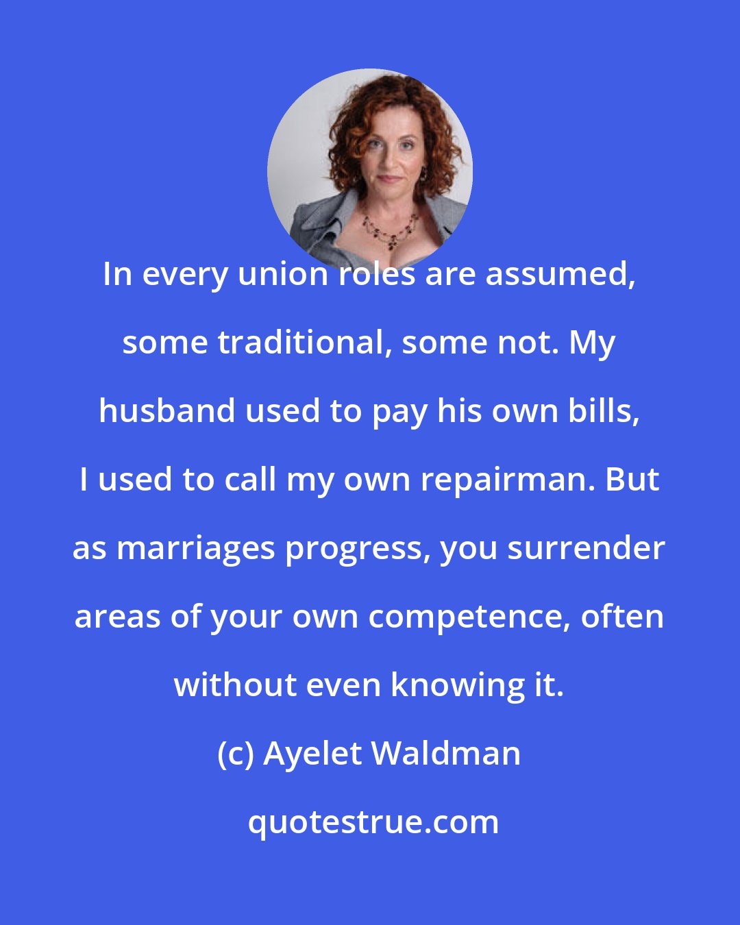 Ayelet Waldman: In every union roles are assumed, some traditional, some not. My husband used to pay his own bills, I used to call my own repairman. But as marriages progress, you surrender areas of your own competence, often without even knowing it.