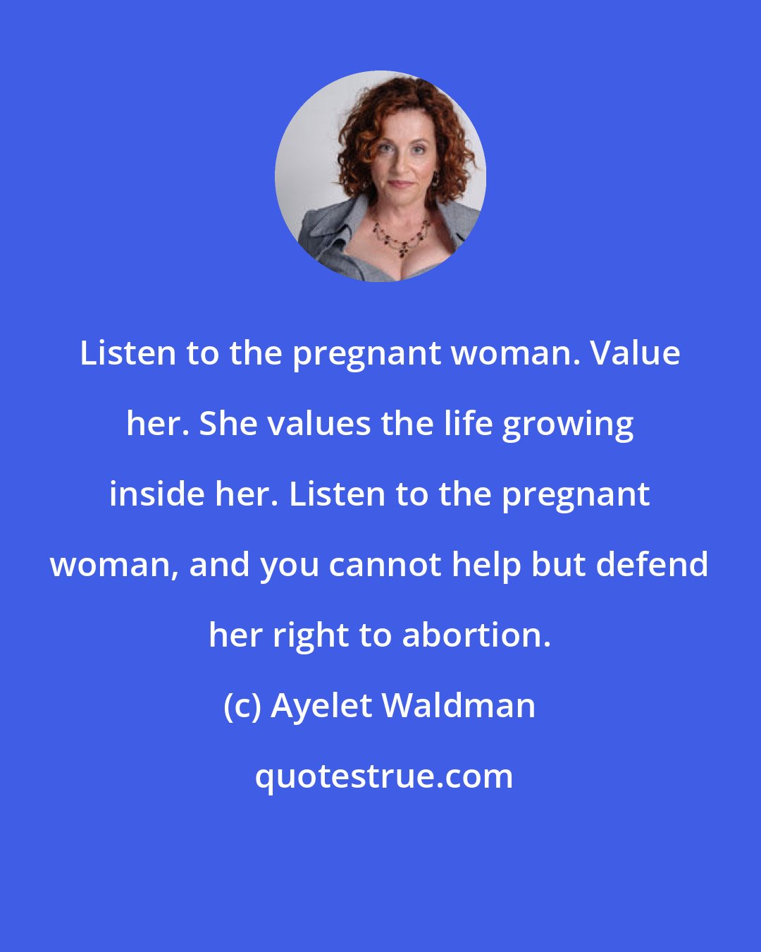 Ayelet Waldman: Listen to the pregnant woman. Value her. She values the life growing inside her. Listen to the pregnant woman, and you cannot help but defend her right to abortion.