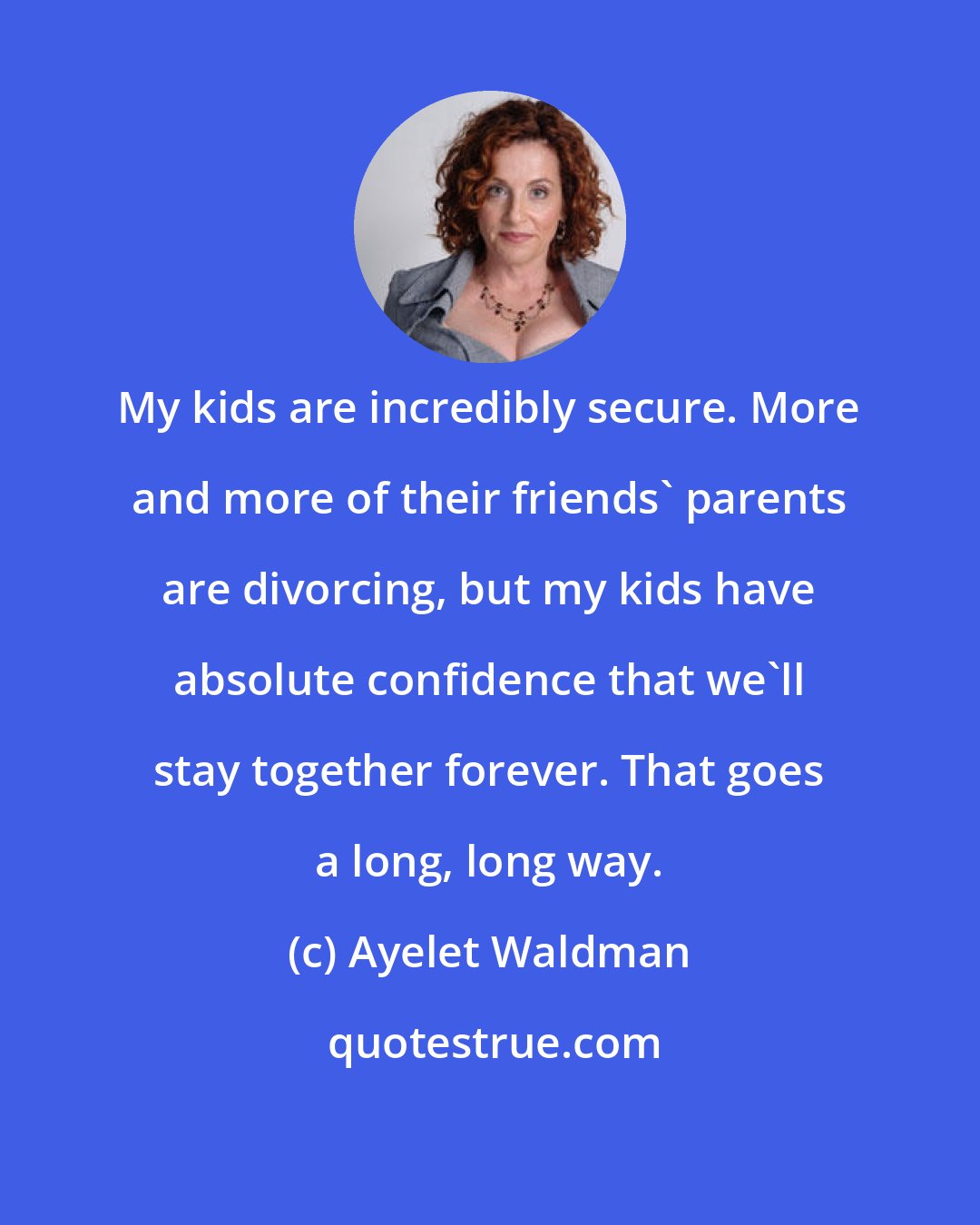 Ayelet Waldman: My kids are incredibly secure. More and more of their friends' parents are divorcing, but my kids have absolute confidence that we'll stay together forever. That goes a long, long way.