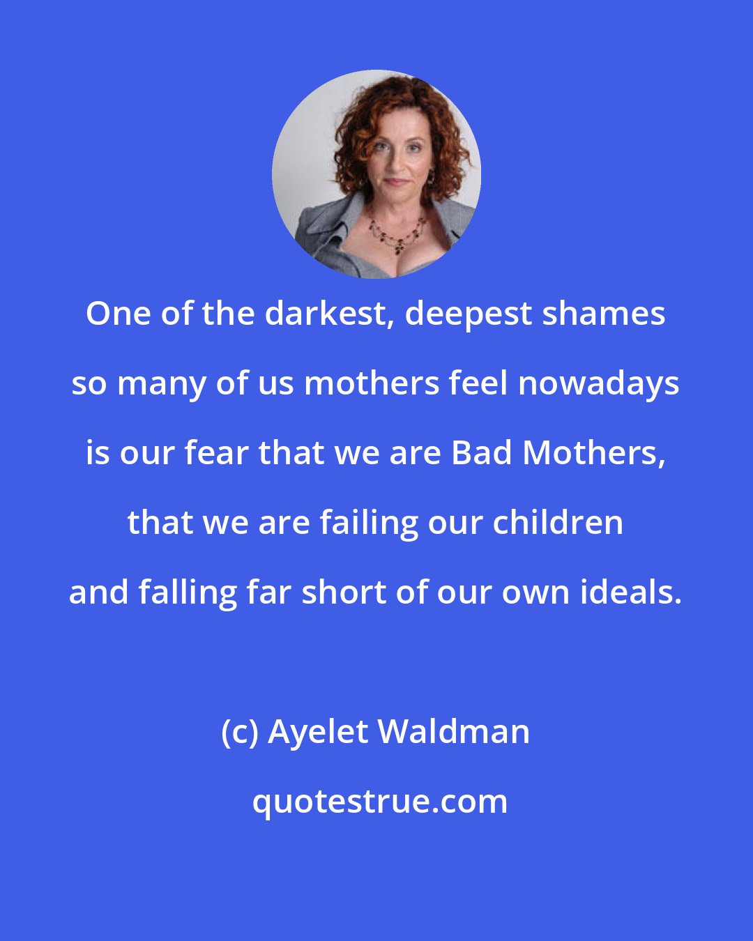 Ayelet Waldman: One of the darkest, deepest shames so many of us mothers feel nowadays is our fear that we are Bad Mothers, that we are failing our children and falling far short of our own ideals.