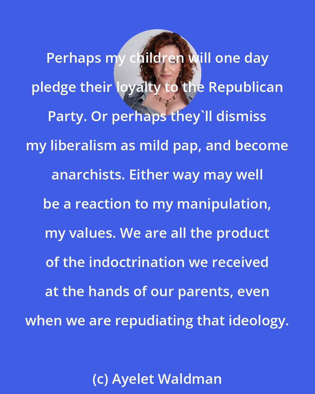Ayelet Waldman: Perhaps my children will one day pledge their loyalty to the Republican Party. Or perhaps they'll dismiss my liberalism as mild pap, and become anarchists. Either way may well be a reaction to my manipulation, my values. We are all the product of the indoctrination we received at the hands of our parents, even when we are repudiating that ideology.