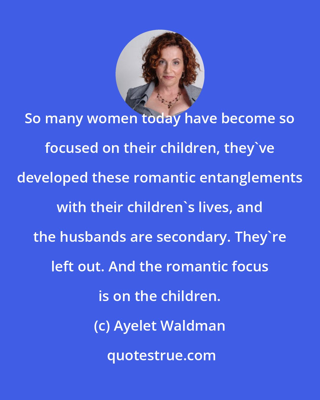 Ayelet Waldman: So many women today have become so focused on their children, they've developed these romantic entanglements with their children's lives, and the husbands are secondary. They're left out. And the romantic focus is on the children.