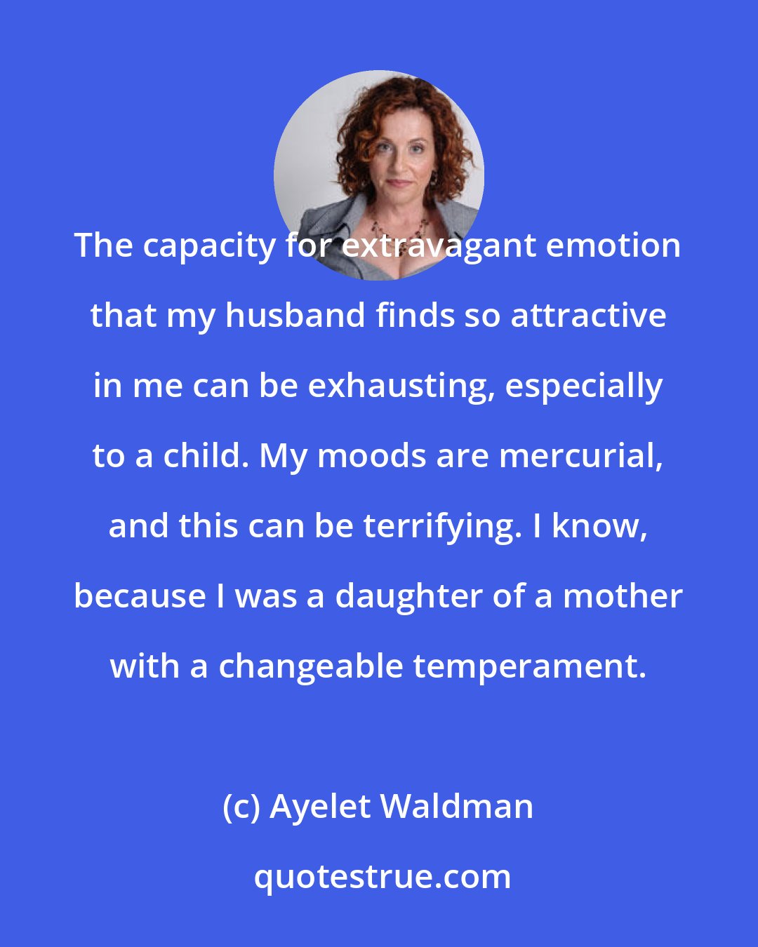 Ayelet Waldman: The capacity for extravagant emotion that my husband finds so attractive in me can be exhausting, especially to a child. My moods are mercurial, and this can be terrifying. I know, because I was a daughter of a mother with a changeable temperament.