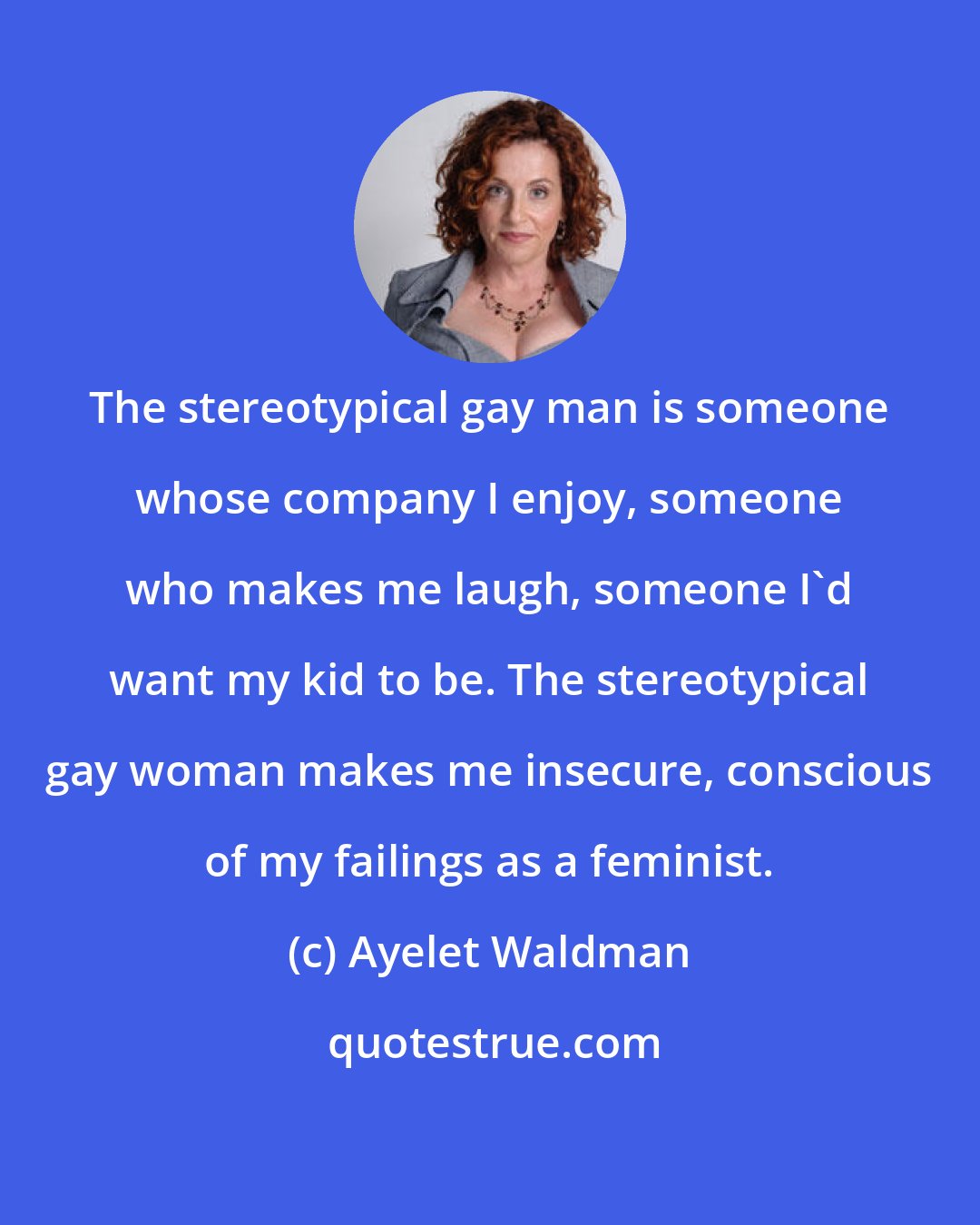 Ayelet Waldman: The stereotypical gay man is someone whose company I enjoy, someone who makes me laugh, someone I'd want my kid to be. The stereotypical gay woman makes me insecure, conscious of my failings as a feminist.