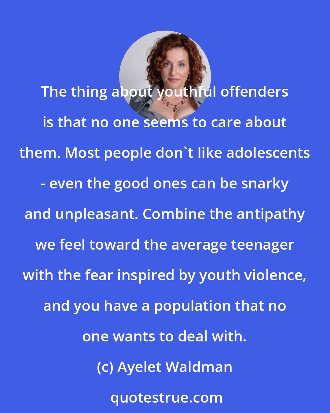 Ayelet Waldman: The thing about youthful offenders is that no one seems to care about them. Most people don't like adolescents - even the good ones can be snarky and unpleasant. Combine the antipathy we feel toward the average teenager with the fear inspired by youth violence, and you have a population that no one wants to deal with.