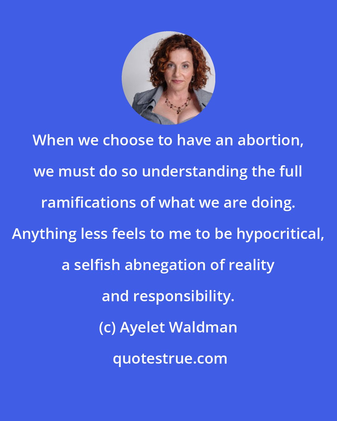 Ayelet Waldman: When we choose to have an abortion, we must do so understanding the full ramifications of what we are doing. Anything less feels to me to be hypocritical, a selfish abnegation of reality and responsibility.