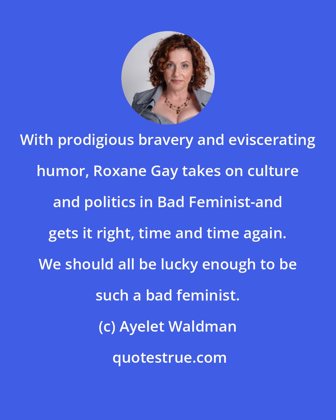 Ayelet Waldman: With prodigious bravery and eviscerating humor, Roxane Gay takes on culture and politics in Bad Feminist-and gets it right, time and time again. We should all be lucky enough to be such a bad feminist.