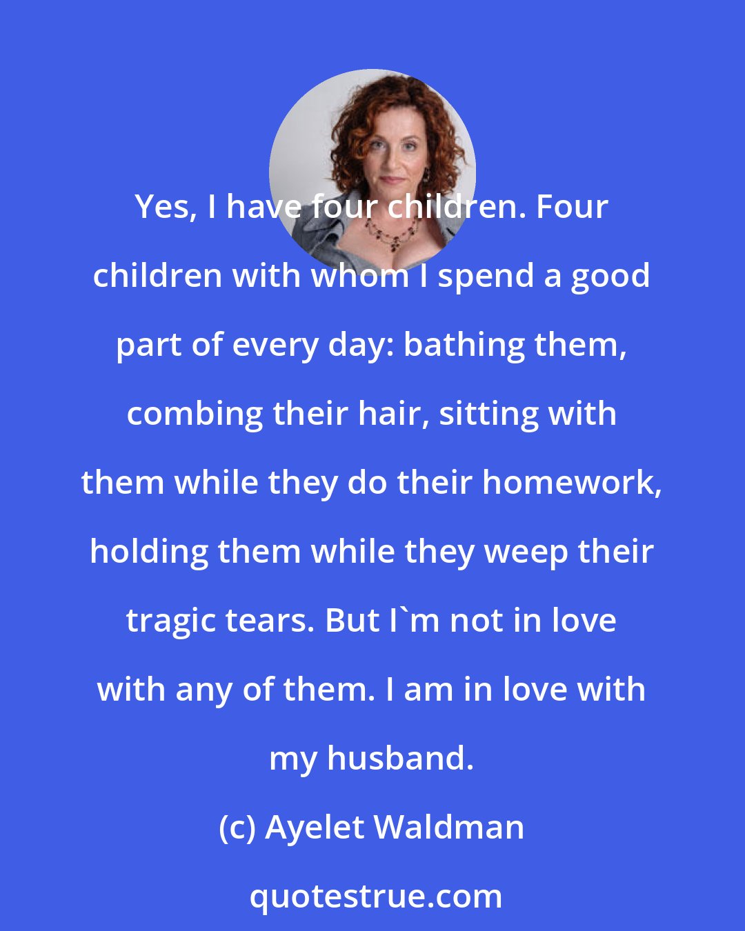 Ayelet Waldman: Yes, I have four children. Four children with whom I spend a good part of every day: bathing them, combing their hair, sitting with them while they do their homework, holding them while they weep their tragic tears. But I'm not in love with any of them. I am in love with my husband.