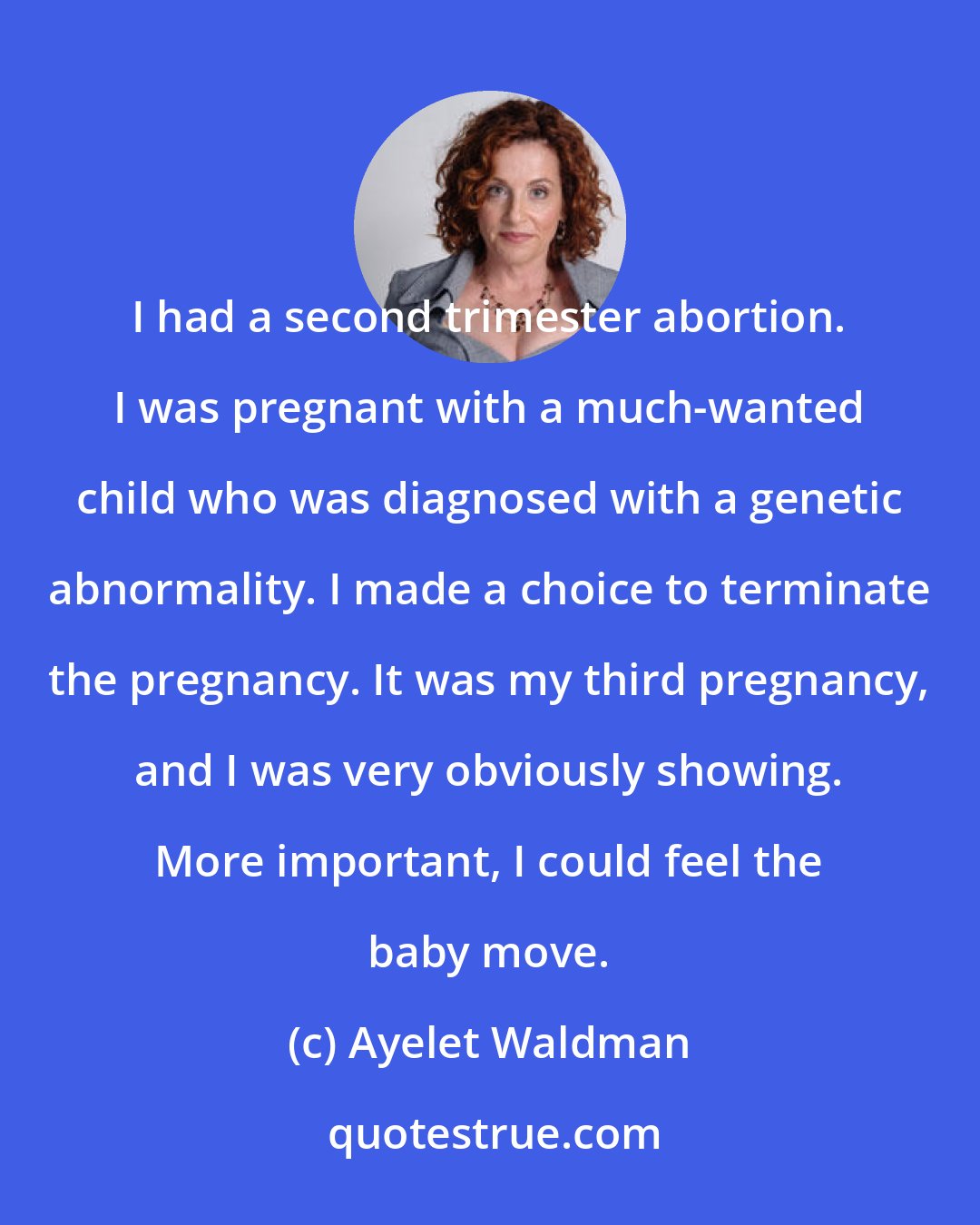 Ayelet Waldman: I had a second trimester abortion. I was pregnant with a much-wanted child who was diagnosed with a genetic abnormality. I made a choice to terminate the pregnancy. It was my third pregnancy, and I was very obviously showing. More important, I could feel the baby move.