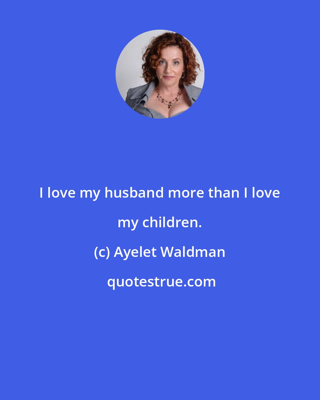 Ayelet Waldman: I love my husband more than I love my children.