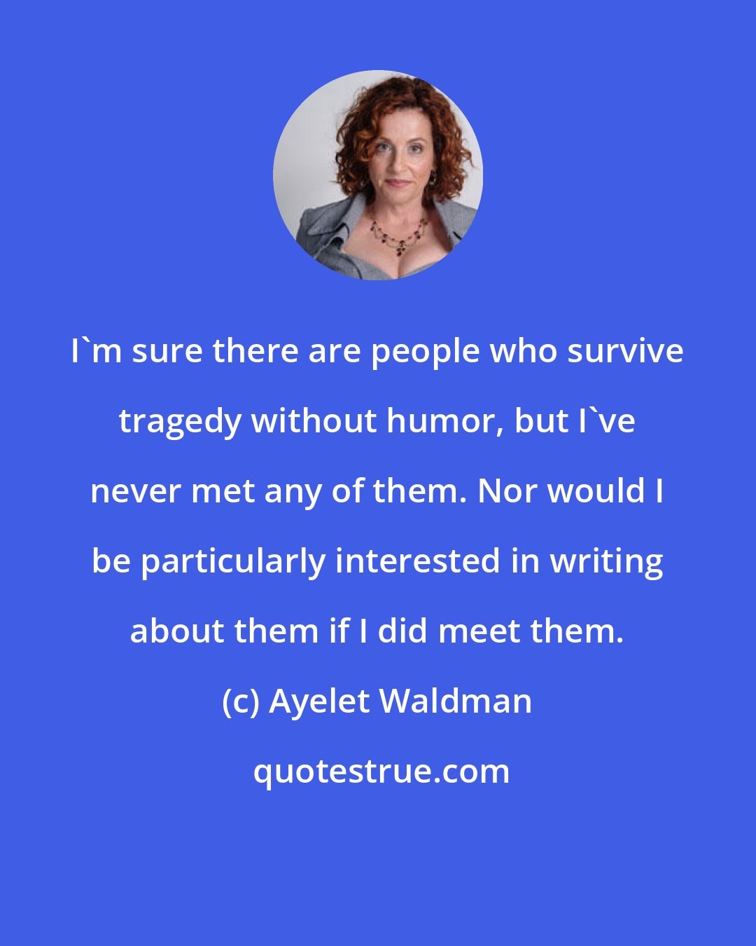 Ayelet Waldman: I'm sure there are people who survive tragedy without humor, but I've never met any of them. Nor would I be particularly interested in writing about them if I did meet them.