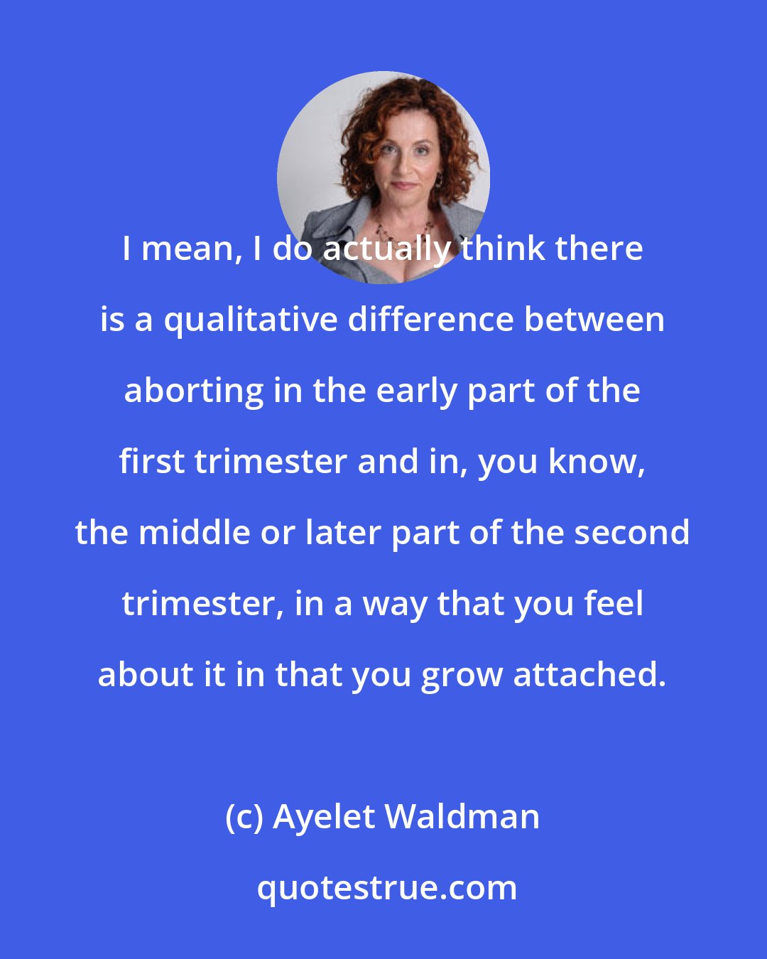 Ayelet Waldman: I mean, I do actually think there is a qualitative difference between aborting in the early part of the first trimester and in, you know, the middle or later part of the second trimester, in a way that you feel about it in that you grow attached.