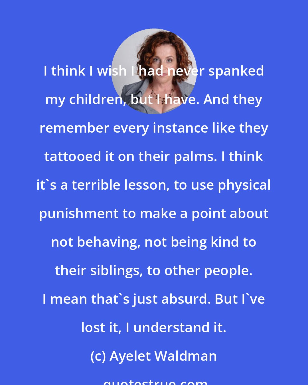 Ayelet Waldman: I think I wish I had never spanked my children, but I have. And they remember every instance like they tattooed it on their palms. I think it's a terrible lesson, to use physical punishment to make a point about not behaving, not being kind to their siblings, to other people. I mean that's just absurd. But I've lost it, I understand it.