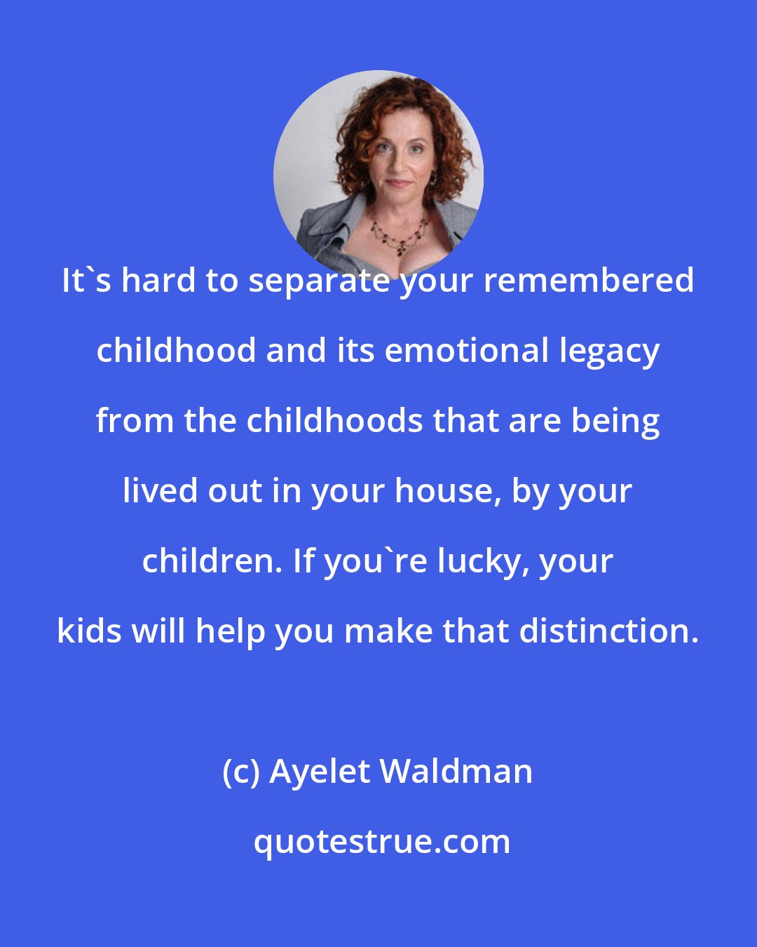 Ayelet Waldman: It's hard to separate your remembered childhood and its emotional legacy from the childhoods that are being lived out in your house, by your children. If you're lucky, your kids will help you make that distinction.