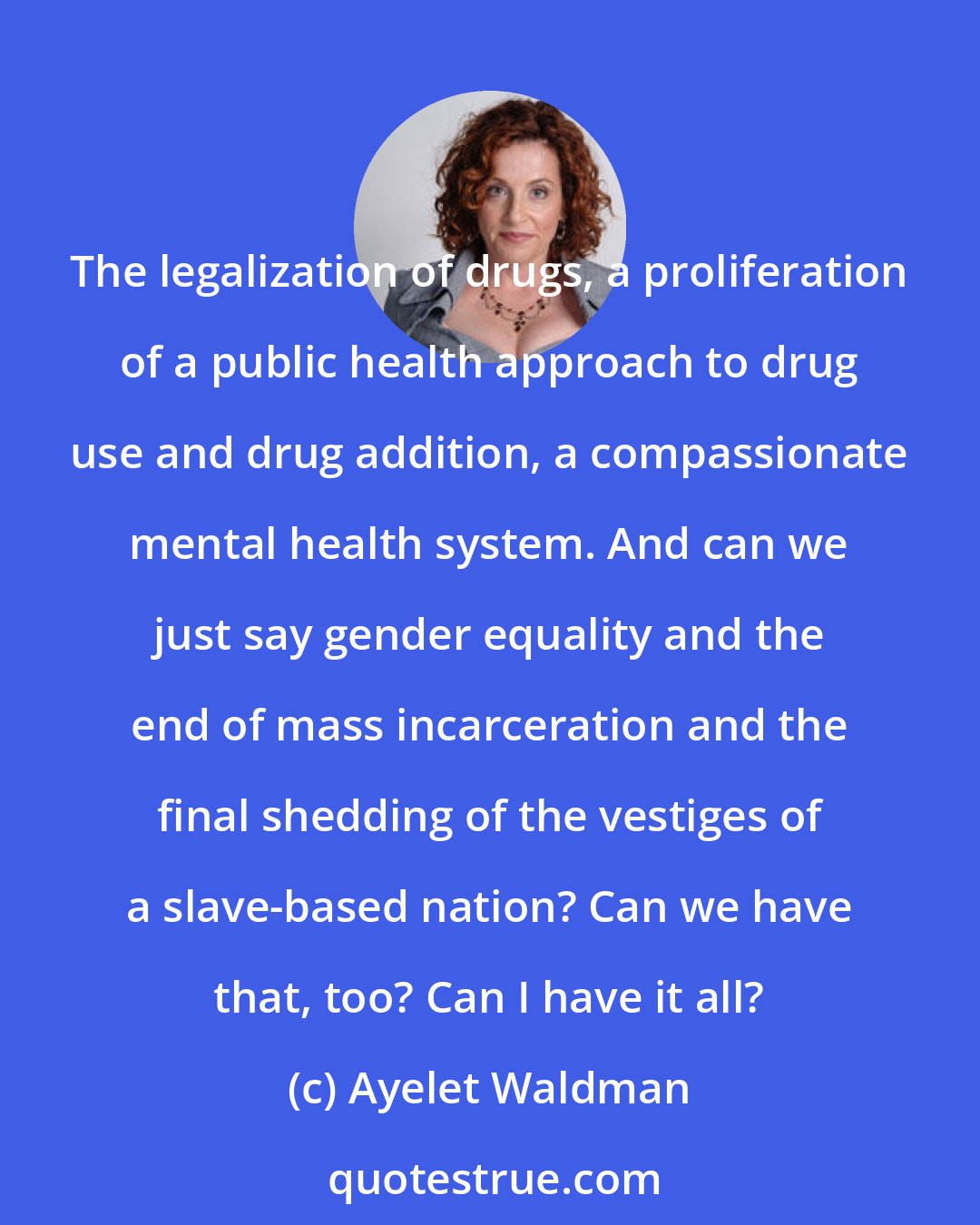 Ayelet Waldman: The legalization of drugs, a proliferation of a public health approach to drug use and drug addition, a compassionate mental health system. And can we just say gender equality and the end of mass incarceration and the final shedding of the vestiges of a slave-based nation? Can we have that, too? Can I have it all?