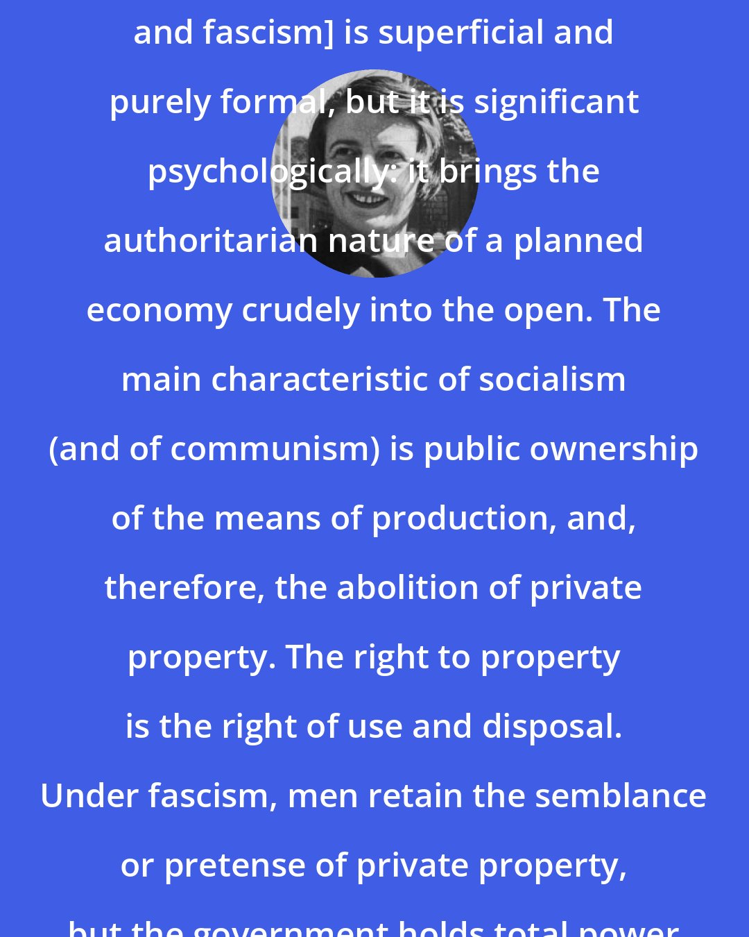 Ayn Rand: The difference between [socialism and fascism] is superficial and purely formal, but it is significant psychologically: it brings the authoritarian nature of a planned economy crudely into the open. The main characteristic of socialism (and of communism) is public ownership of the means of production, and, therefore, the abolition of private property. The right to property is the right of use and disposal. Under fascism, men retain the semblance or pretense of private property, but the government holds total power over its use and disposal.