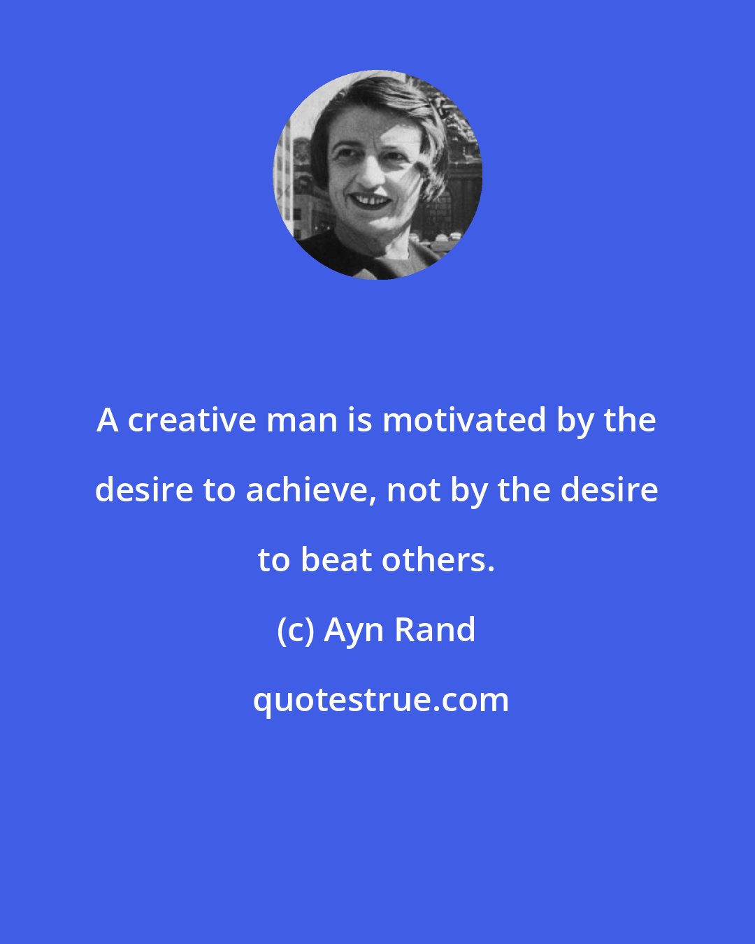 Ayn Rand: A creative man is motivated by the desire to achieve, not by the desire to beat others.