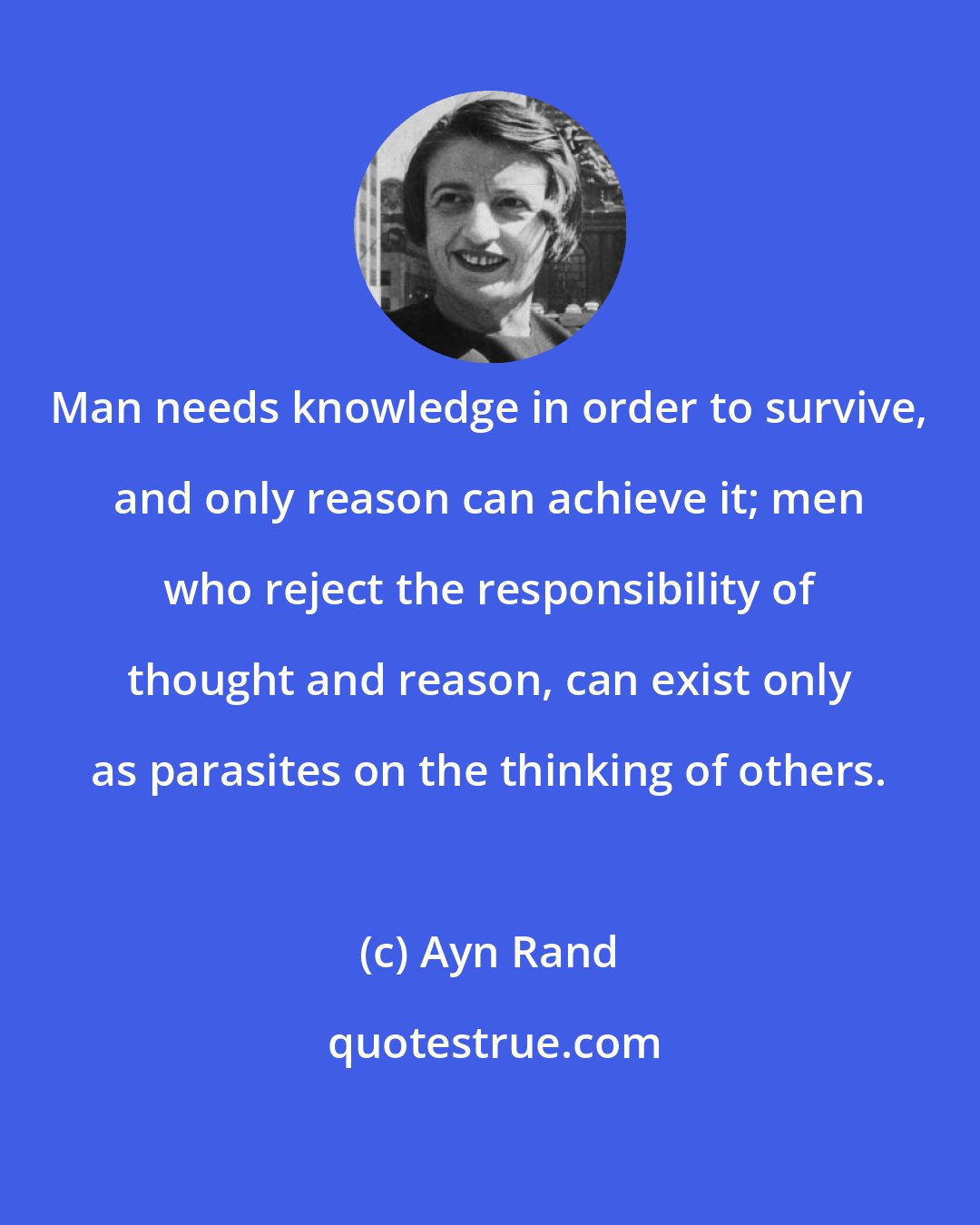 Ayn Rand: Man needs knowledge in order to survive, and only reason can achieve it; men who reject the responsibility of thought and reason, can exist only as parasites on the thinking of others.
