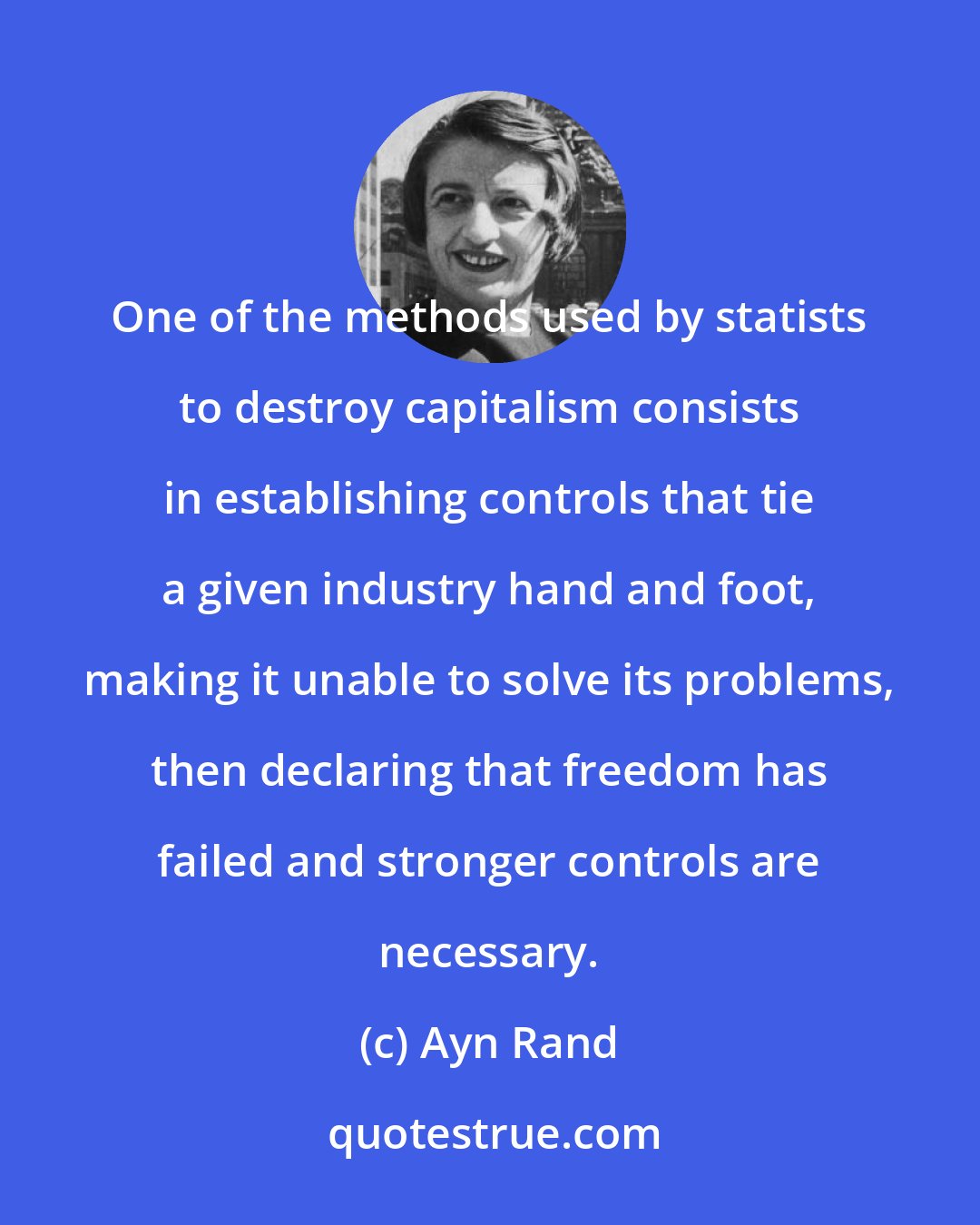 Ayn Rand: One of the methods used by statists to destroy capitalism consists in establishing controls that tie a given industry hand and foot, making it unable to solve its problems, then declaring that freedom has failed and stronger controls are necessary.