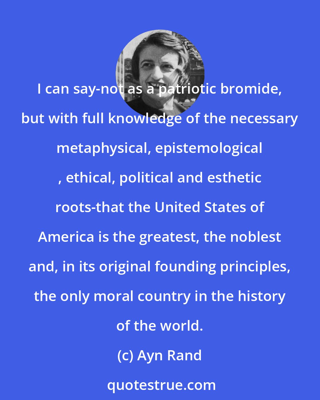 Ayn Rand: I can say-not as a patriotic bromide, but with full knowledge of the necessary metaphysical, epistemological , ethical, political and esthetic roots-that the United States of America is the greatest, the noblest and, in its original founding principles, the only moral country in the history of the world.