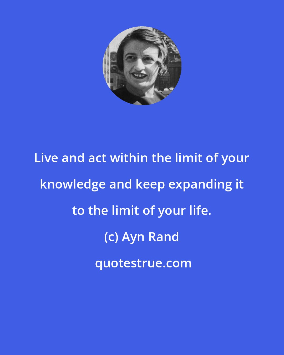 Ayn Rand: Live and act within the limit of your knowledge and keep expanding it to the limit of your life.