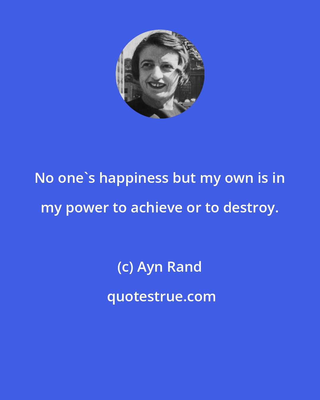 Ayn Rand: No one's happiness but my own is in my power to achieve or to destroy.