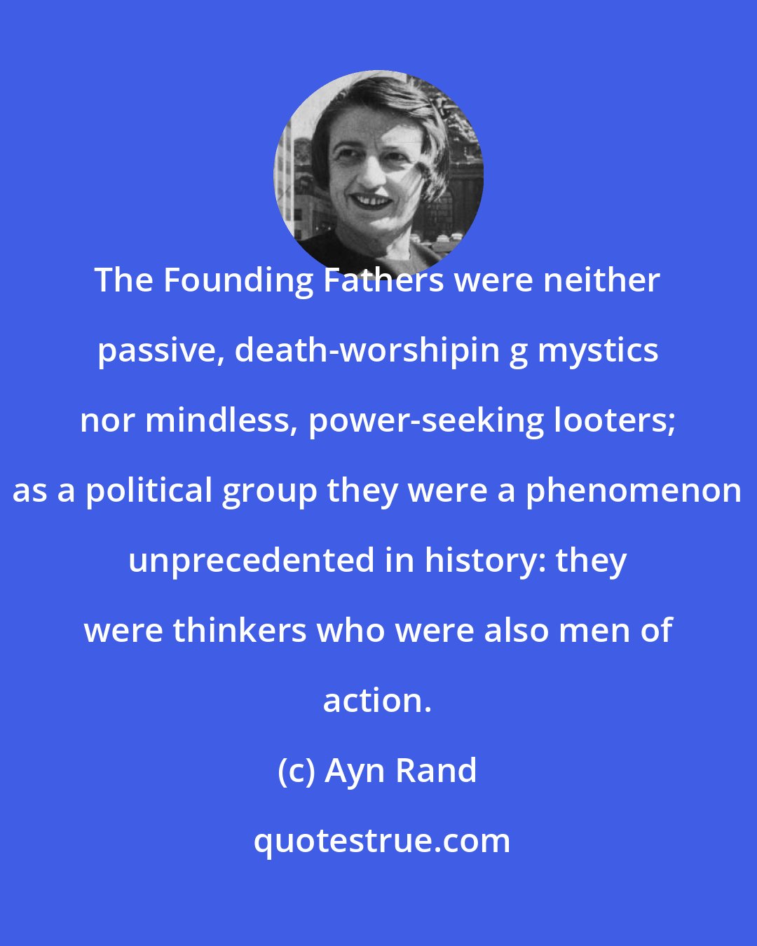 Ayn Rand: The Founding Fathers were neither passive, death-worshipin g mystics nor mindless, power-seeking looters; as a political group they were a phenomenon unprecedented in history: they were thinkers who were also men of action.