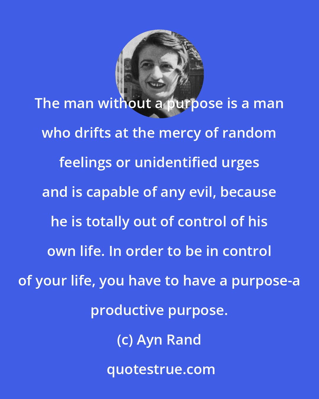 Ayn Rand: The man without a purpose is a man who drifts at the mercy of random feelings or unidentified urges and is capable of any evil, because he is totally out of control of his own life. In order to be in control of your life, you have to have a purpose-a productive purpose.