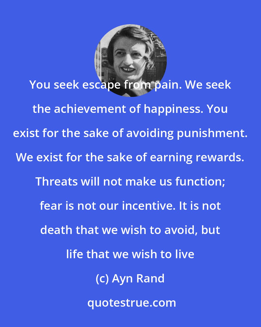 Ayn Rand: You seek escape from pain. We seek the achievement of happiness. You exist for the sake of avoiding punishment. We exist for the sake of earning rewards. Threats will not make us function; fear is not our incentive. It is not death that we wish to avoid, but life that we wish to live