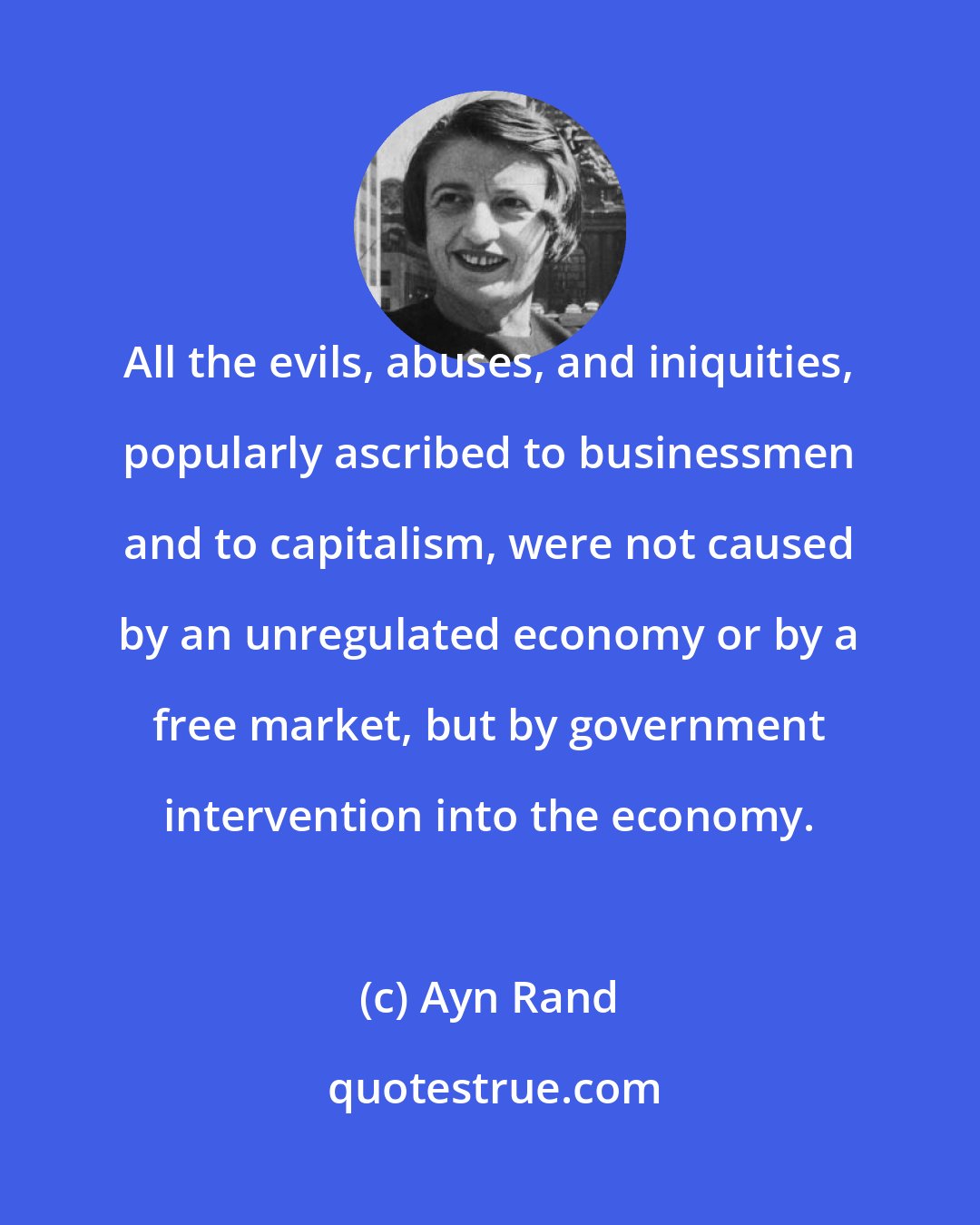 Ayn Rand: All the evils, abuses, and iniquities, popularly ascribed to businessmen and to capitalism, were not caused by an unregulated economy or by a free market, but by government intervention into the economy.