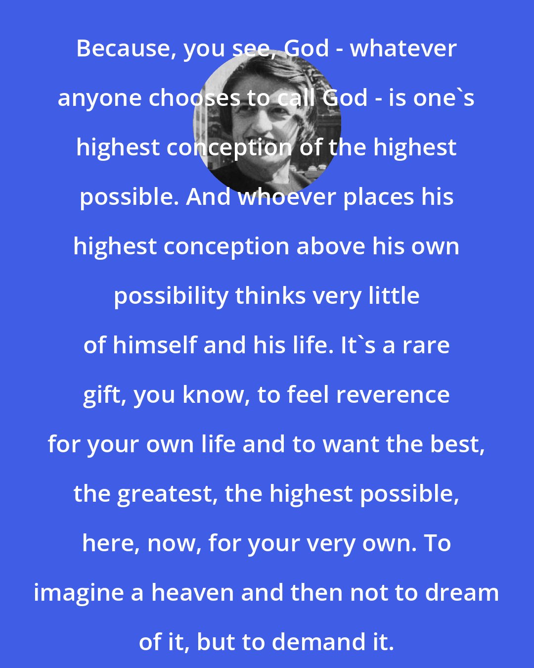 Ayn Rand: Because, you see, God - whatever anyone chooses to call God - is one's highest conception of the highest possible. And whoever places his highest conception above his own possibility thinks very little of himself and his life. It's a rare gift, you know, to feel reverence for your own life and to want the best, the greatest, the highest possible, here, now, for your very own. To imagine a heaven and then not to dream of it, but to demand it.