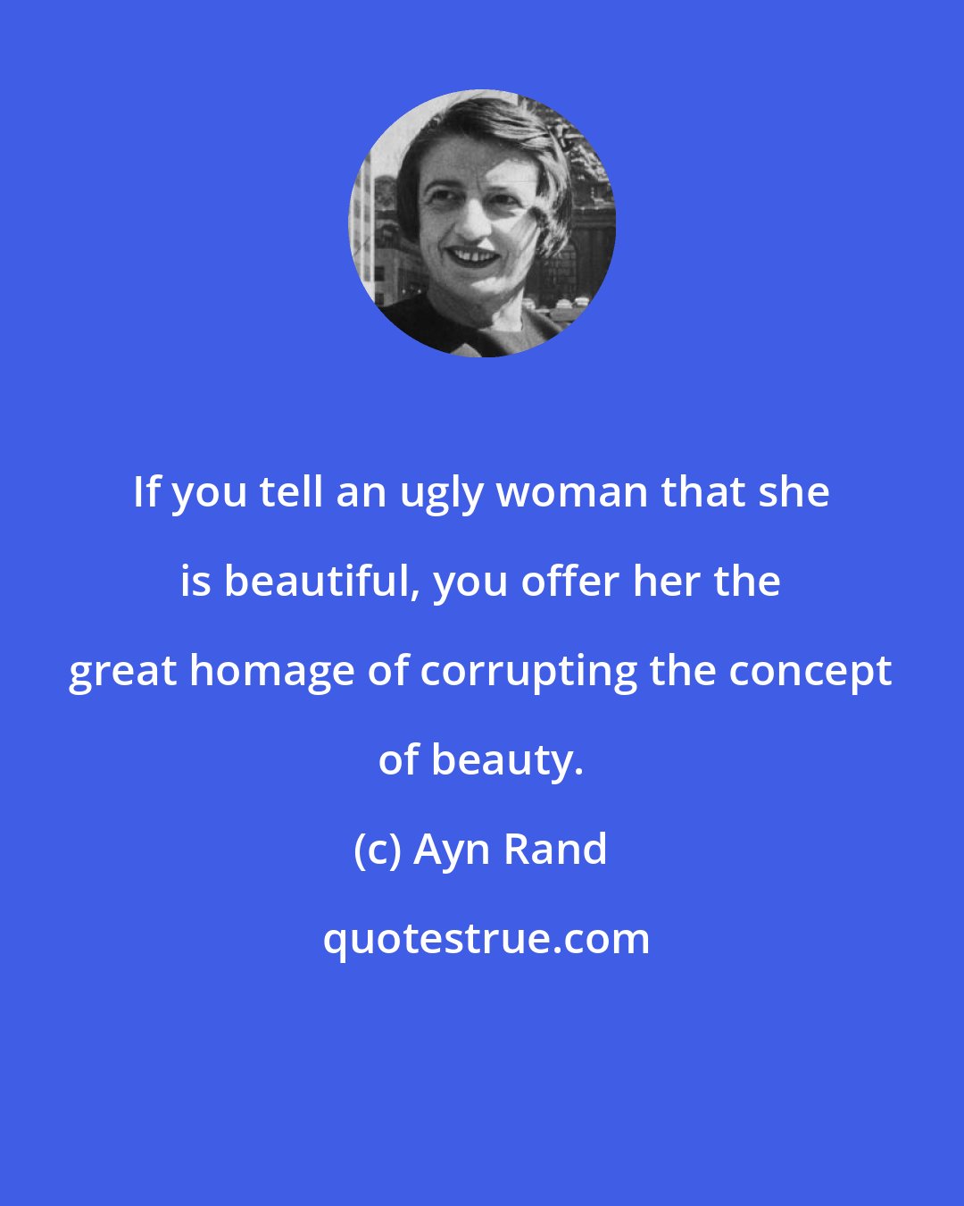 Ayn Rand: If you tell an ugly woman that she is beautiful, you offer her the great homage of corrupting the concept of beauty.