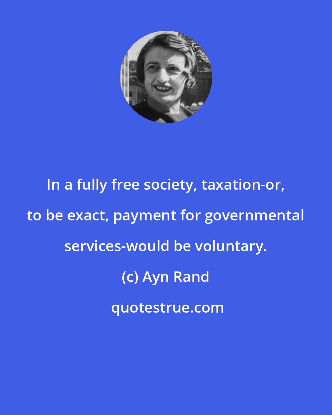 Ayn Rand: In a fully free society, taxation-or, to be exact, payment for governmental services-would be voluntary.