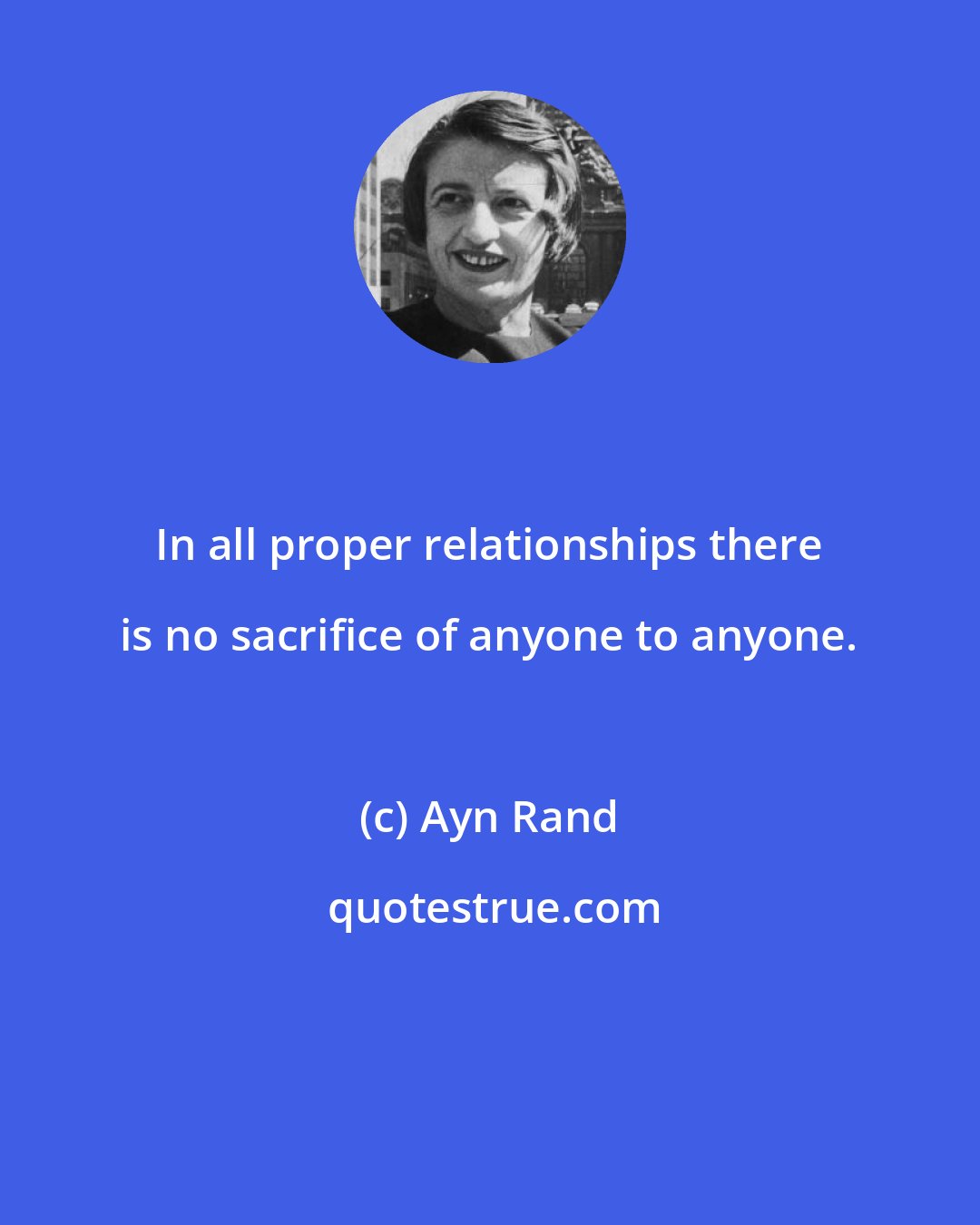 Ayn Rand: In all proper relationships there is no sacrifice of anyone to anyone.
