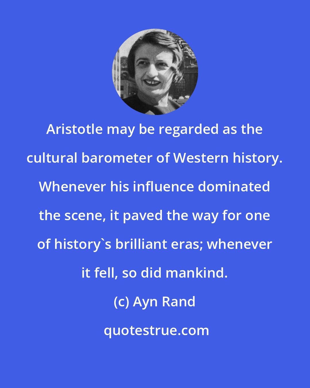 Ayn Rand: Aristotle may be regarded as the cultural barometer of Western history. Whenever his influence dominated the scene, it paved the way for one of history's brilliant eras; whenever it fell, so did mankind.